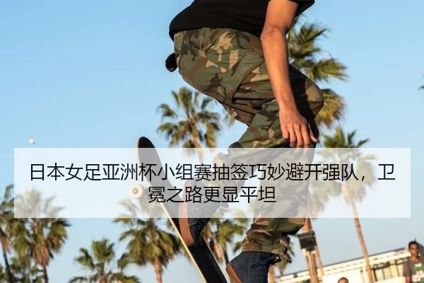 日本女足亚洲杯小组赛抽签巧妙避开强队，卫冕之路更显平坦